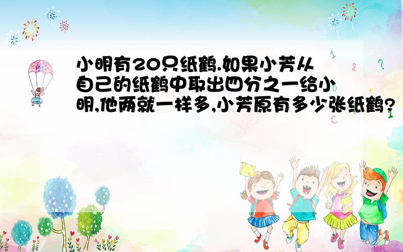 小明有20只纸鹤.如果小芳从自己的纸鹤中取出四分之一给小明,他两就一样多,小芳原有多少张纸鹤?