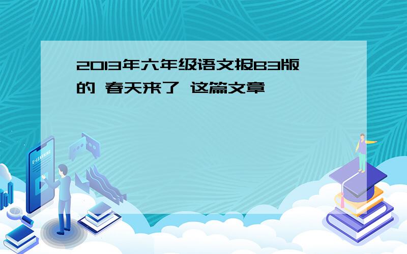 2013年六年级语文报B3版的 春天来了 这篇文章