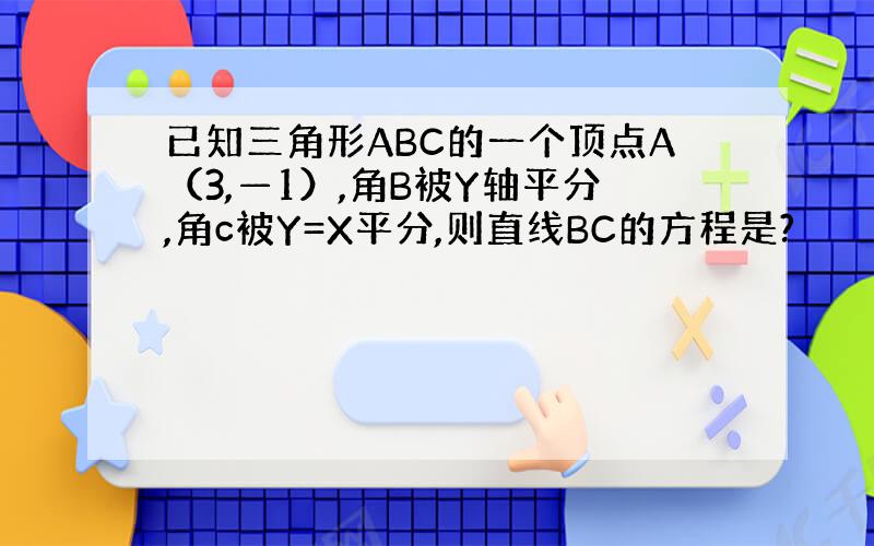 已知三角形ABC的一个顶点A（3,—1）,角B被Y轴平分,角c被Y=X平分,则直线BC的方程是?