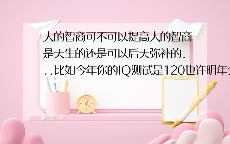 人的智商可不可以提高人的智商是天生的还是可以后天弥补的...比如今年你的IQ测试是120也许明年会是130...等等.