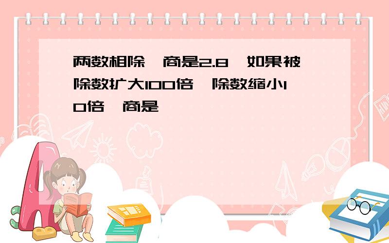 两数相除,商是2.8,如果被除数扩大100倍,除数缩小10倍,商是