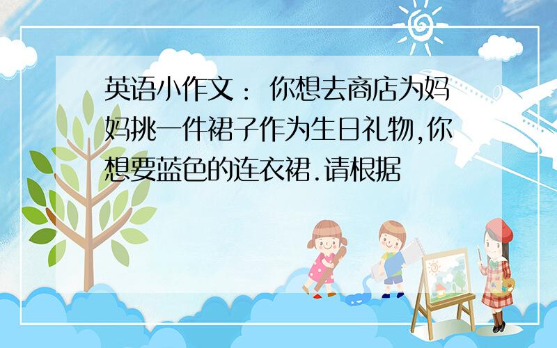 英语小作文： 你想去商店为妈妈挑一件裙子作为生日礼物,你想要蓝色的连衣裙.请根据