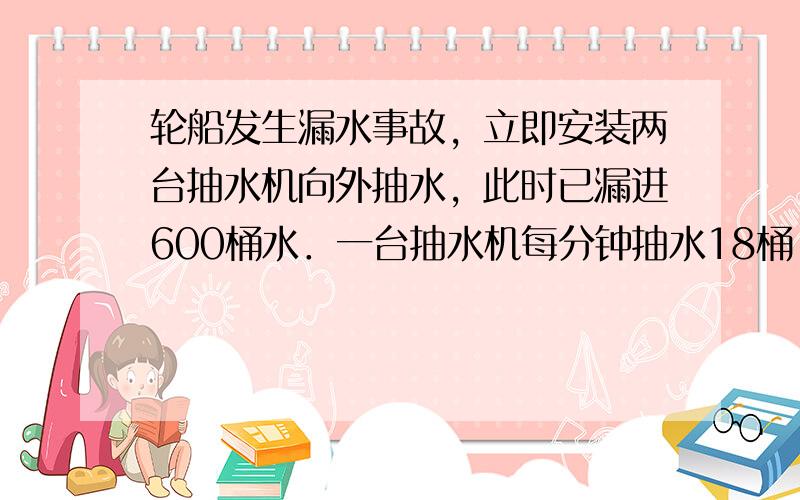 轮船发生漏水事故，立即安装两台抽水机向外抽水，此时已漏进600桶水．一台抽水机每分钟抽水18桶，另一台抽水机每分钟抽水1