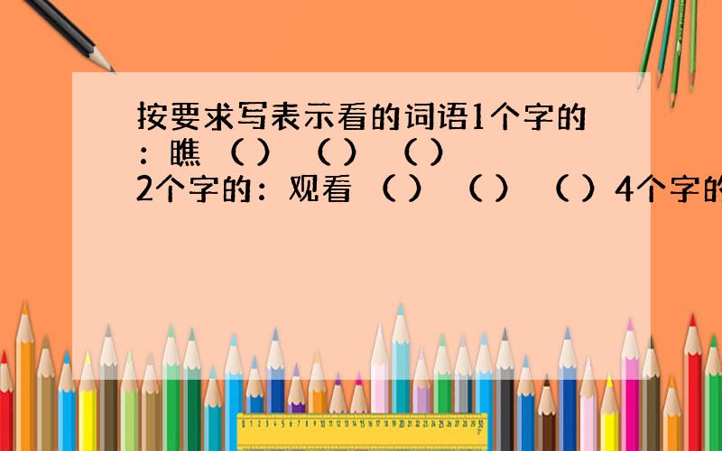 按要求写表示看的词语1个字的：瞧 （ ） （ ） （ ）2个字的：观看 （ ） （ ） （ ）4个字的：东张西望 （ ）