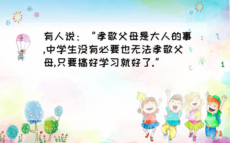 有人说：“孝敬父母是大人的事,中学生没有必要也无法孝敬父母,只要搞好学习就好了.”