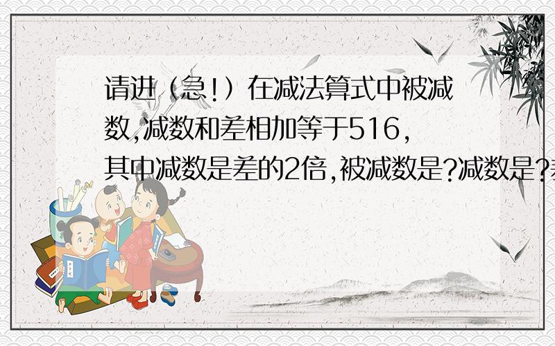 请进（急!）在减法算式中被减数,减数和差相加等于516,其中减数是差的2倍,被减数是?减数是?差是?