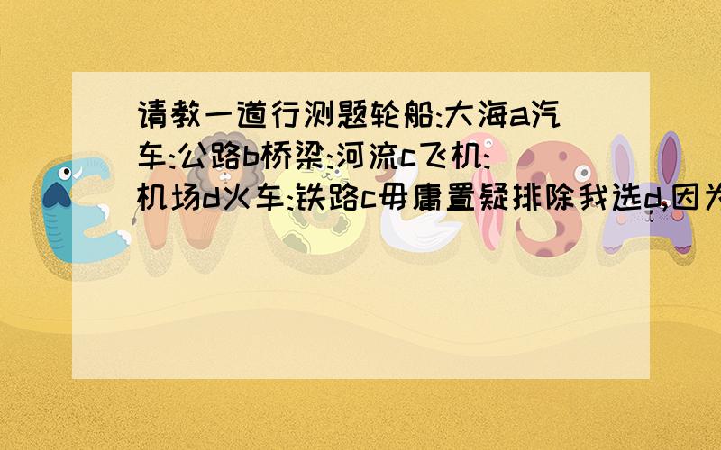 请教一道行测题轮船:大海a汽车:公路b桥梁:河流c飞机:机场d火车:铁路c毋庸置疑排除我选d,因为我觉得轮船只能在大海行