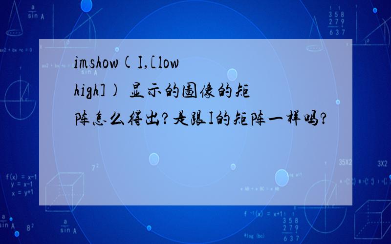 imshow(I,[low high]) 显示的图像的矩阵怎么得出?是跟I的矩阵一样吗?