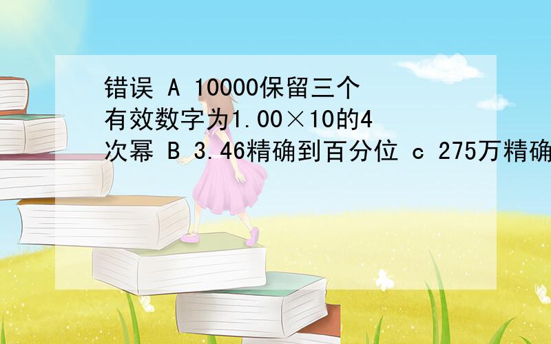 错误 A 10000保留三个有效数字为1.00×10的4次幂 B 3.46精确到百分位 c 275万精确到万位 D 0.