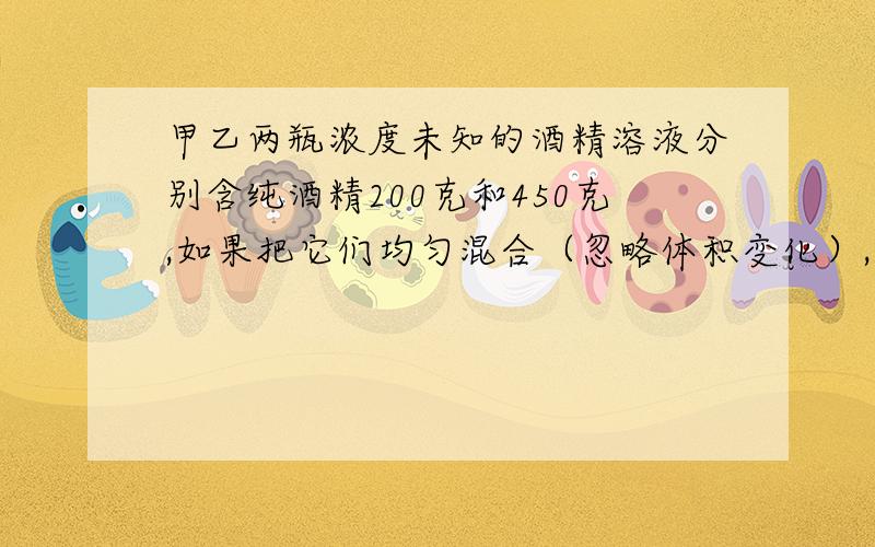 甲乙两瓶浓度未知的酒精溶液分别含纯酒精200克和450克,如果把它们均匀混合（忽略体积变化）,则混合后浓度比原来甲瓶的浓