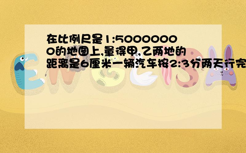 在比例尺是1:50000000的地图上,量得甲,乙两地的距离是6厘米一辆汽车按2:3分两天行完全程,第二天行多少千