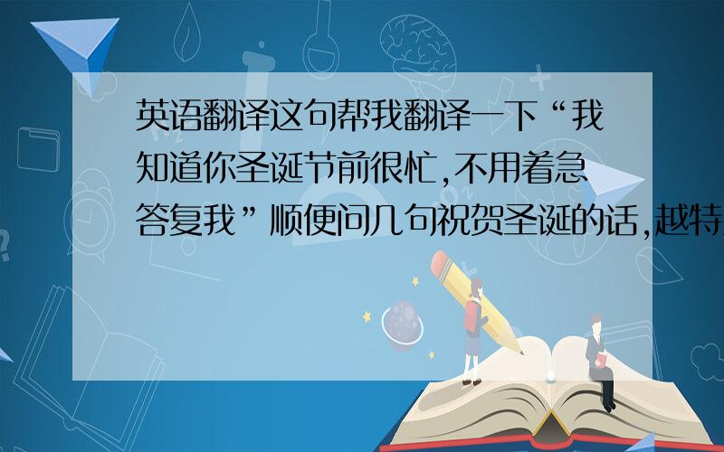 英语翻译这句帮我翻译一下“我知道你圣诞节前很忙,不用着急答复我”顺便问几句祝贺圣诞的话,越特别越好