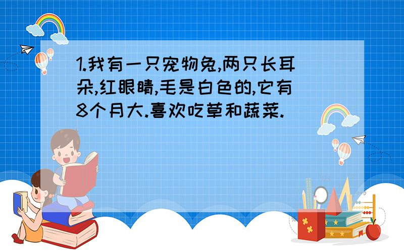 1.我有一只宠物兔,两只长耳朵,红眼睛,毛是白色的,它有8个月大.喜欢吃草和蔬菜.