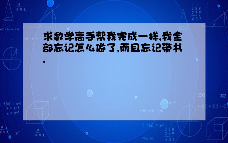 求数学高手帮我完成一样,我全部忘记怎么做了,而且忘记带书.