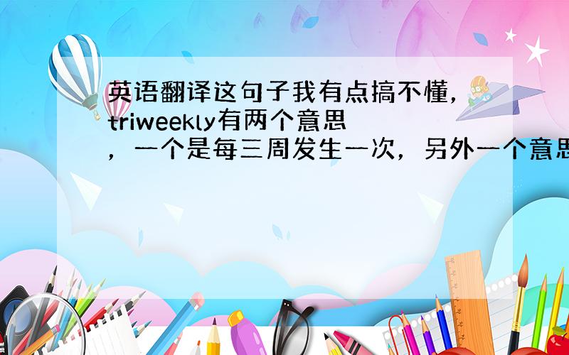 英语翻译这句子我有点搞不懂，triweekly有两个意思，一个是每三周发生一次，另外一个意思是每周发生三次，那么请问这句