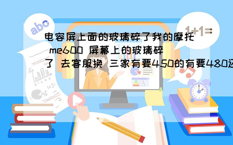 电容屏上面的玻璃碎了我的摩托 me600 屏幕上的玻璃碎了 去客服换 三家有要450的有要480还有个厚道的要380 还