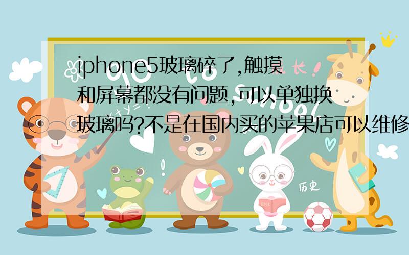 iphone5玻璃碎了,触摸和屏幕都没有问题,可以单独换玻璃吗?不是在国内买的苹果店可以维修吗?