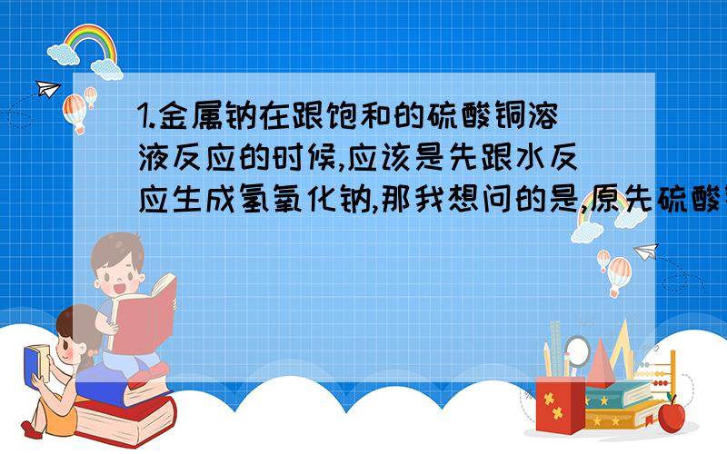 1.金属钠在跟饱和的硫酸铜溶液反应的时候,应该是先跟水反应生成氢氧化钠,那我想问的是,原先硫酸铜溶液已经是饱和的,如果还