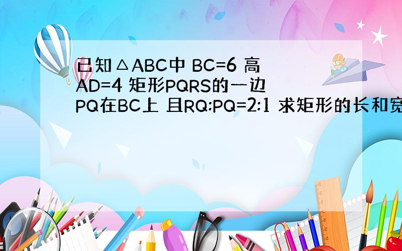 已知△ABC中 BC=6 高AD=4 矩形PQRS的一边PQ在BC上 且RQ:PQ=2:1 求矩形的长和宽