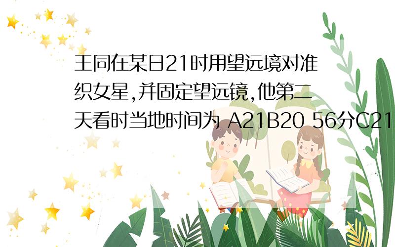 王同在某日21时用望远境对准织女星,并固定望远镜,他第二天看时当地时间为 A21B20 56分C21 4分D21 6分