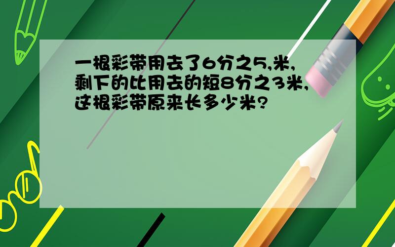 一根彩带用去了6分之5,米,剩下的比用去的短8分之3米,这根彩带原来长多少米?