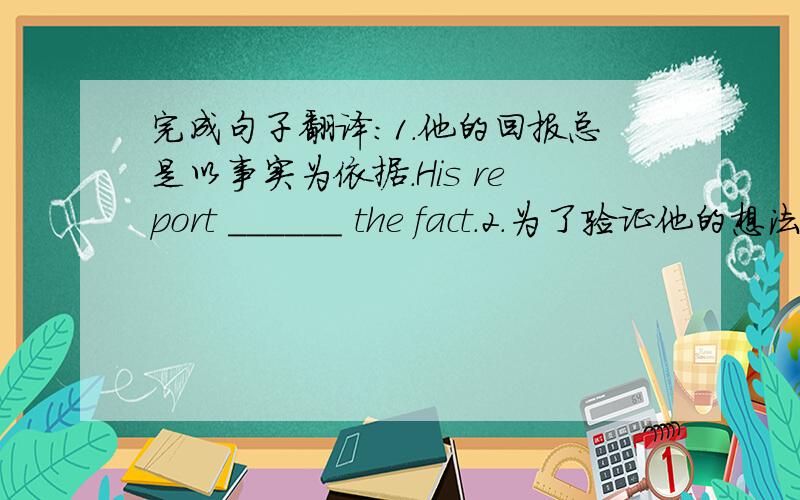 完成句子翻译:1.他的回报总是以事实为依据.His report ______ the fact.2.为了验证他的想法,