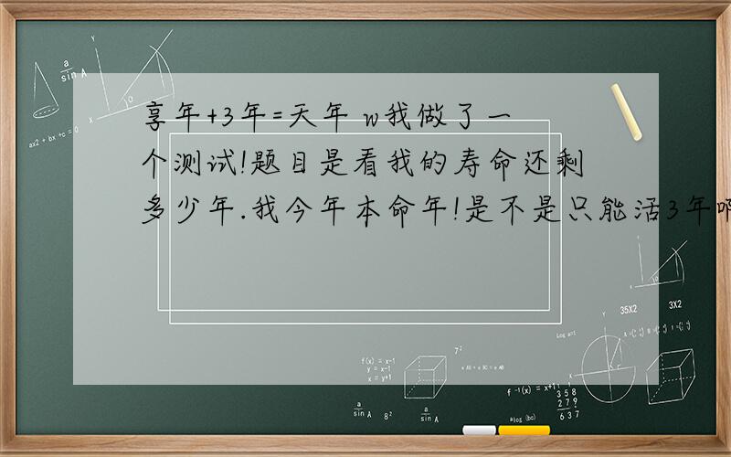 享年+3年=天年 w我做了一个测试!题目是看我的寿命还剩多少年.我今年本命年!是不是只能活3年啊 享年+3年=天年 这个