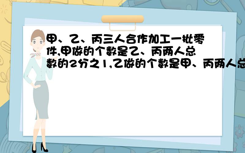 甲、乙、丙三人合作加工一批零件,甲做的个数是乙、丙两人总数的2分之1,乙做的个数是甲、丙两人总数的3分之1,丙做了25个