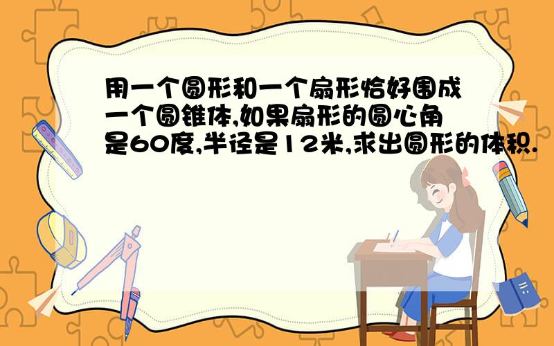 用一个圆形和一个扇形恰好围成一个圆锥体,如果扇形的圆心角是60度,半径是12米,求出圆形的体积.