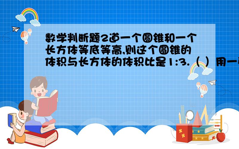 数学判断题2道一个圆锥和一个长方体等底等高,则这个圆锥的体积与长方体的体积比是1:3.（ ）用一张长20厘米,宽12厘米