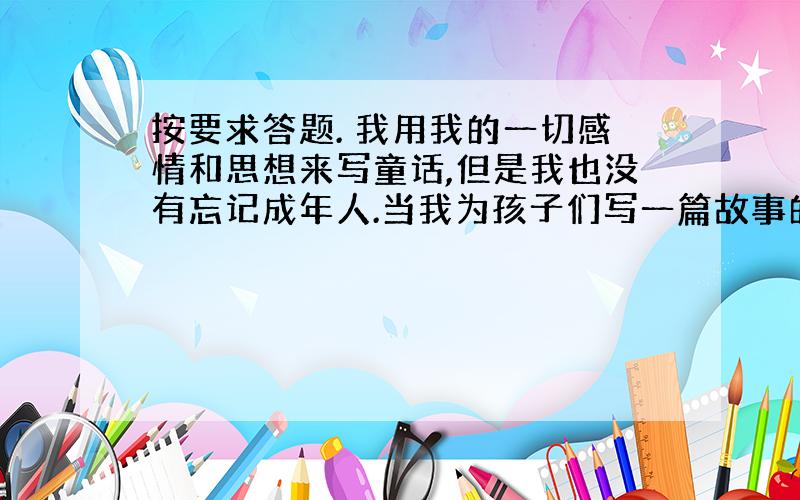 按要求答题. 我用我的一切感情和思想来写童话,但是我也没有忘记成年人.当我为孩子们写一篇故事的时候