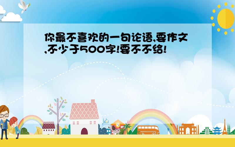 你最不喜欢的一句论语,要作文,不少于500字!要不不给!