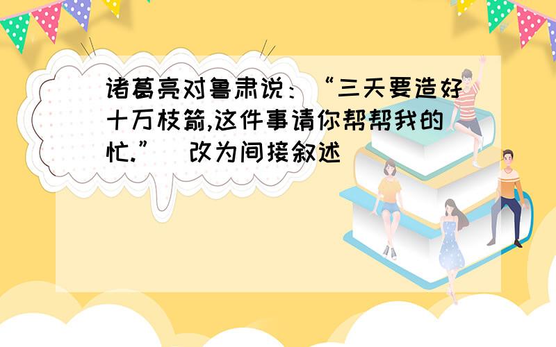 诸葛亮对鲁肃说：“三天要造好十万枝箭,这件事请你帮帮我的忙.”（改为间接叙述