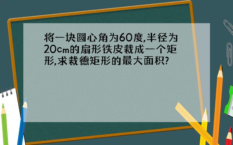 将一块圆心角为60度,半径为20cm的扇形铁皮裁成一个矩形,求裁德矩形的最大面积?