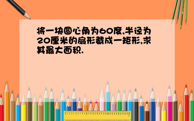 将一块圆心角为60度,半径为20厘米的扇形裁成一矩形,求其最大面积.