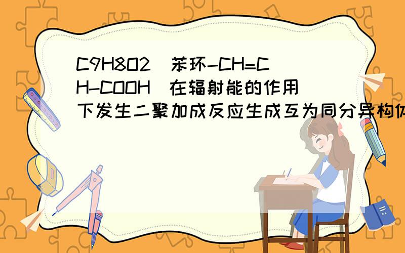 C9H8O2(苯环-CH=CH-COOH)在辐射能的作用下发生二聚加成反应生成互为同分异构体的环状化合物F G 写出G