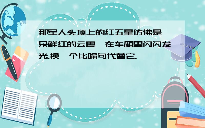 那军人头顶上的红五星仿佛是一朵鲜红的云霞,在车厢里闪闪发光.换一个比喻句代替它.