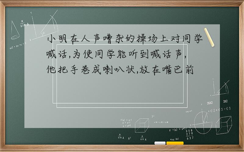 小明在人声嘈杂的操场上对同学喊话,为使同学能听到喊话声,他把手卷成喇叭状,放在嘴巴前