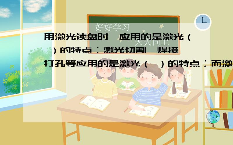 用激光读盘时,应用的是激光（ ）的特点；激光切割、焊接、打孔等应用的是激光（ ）的特点；而激光作为通信信号的“运载”则是