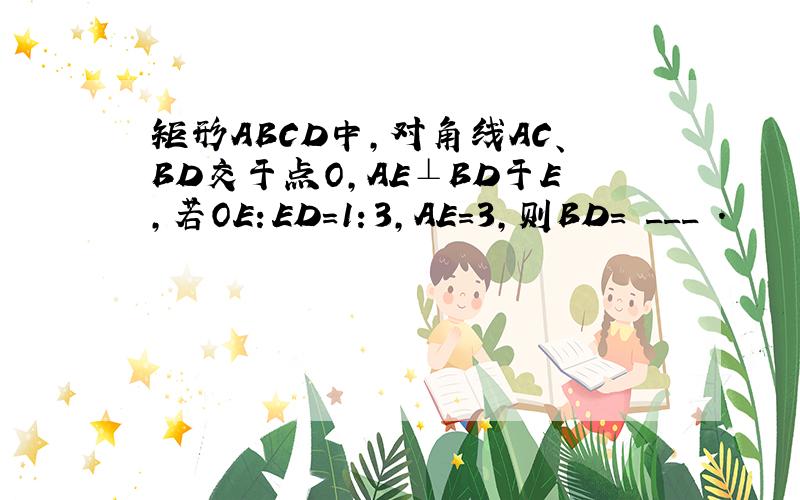 矩形ABCD中，对角线AC、BD交于点O，AE⊥BD于E，若OE：ED=1：3，AE=3，则BD= ___ ．