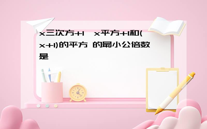 x三次方+1,x平方+1和(x+1)的平方 的最小公倍数是