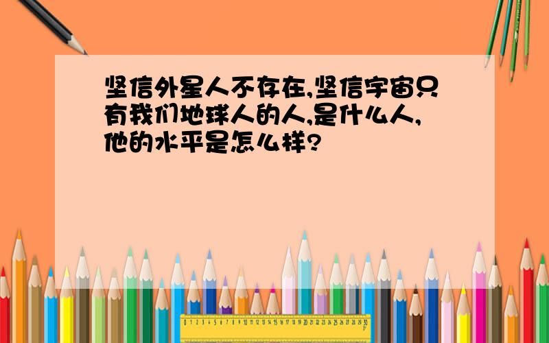 坚信外星人不存在,坚信宇宙只有我们地球人的人,是什么人,他的水平是怎么样?