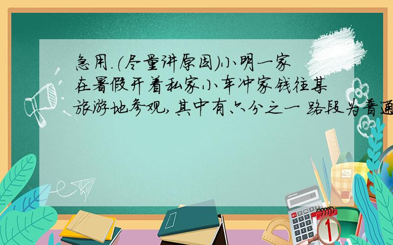 急用.（尽量讲原因）小明一家在暑假开着私家小车冲家钱往某旅游地参观,其中有六分之一 路段为普通公路,其余路段为高速公路.