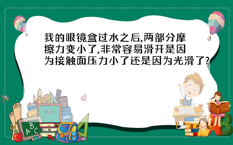 我的眼镜盒过水之后,两部分摩擦力变小了,非常容易滑开是因为接触面压力小了还是因为光滑了?