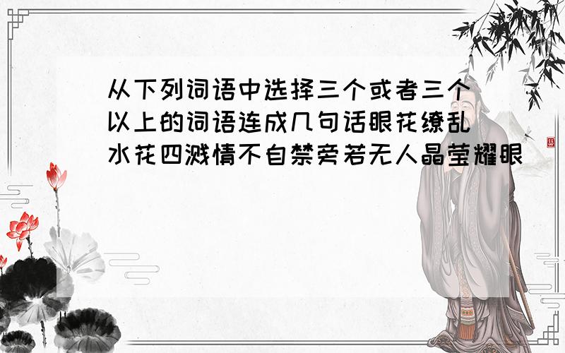 从下列词语中选择三个或者三个以上的词语连成几句话眼花缭乱水花四溅情不自禁旁若无人晶莹耀眼