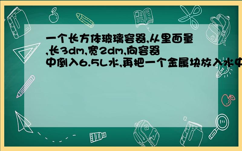 一个长方体玻璃容器,从里面量,长3dm,宽2dm,向容器中倒入6.5L水,再把一个金属块放入水中.这时量得容器内水的高度