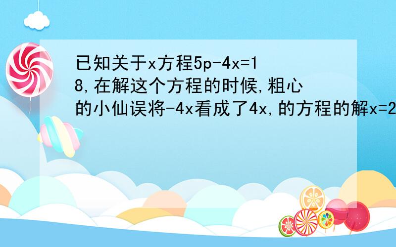 已知关于x方程5p-4x=18,在解这个方程的时候,粗心的小仙误将-4x看成了4x,的方程的解x=2,求原方程的解