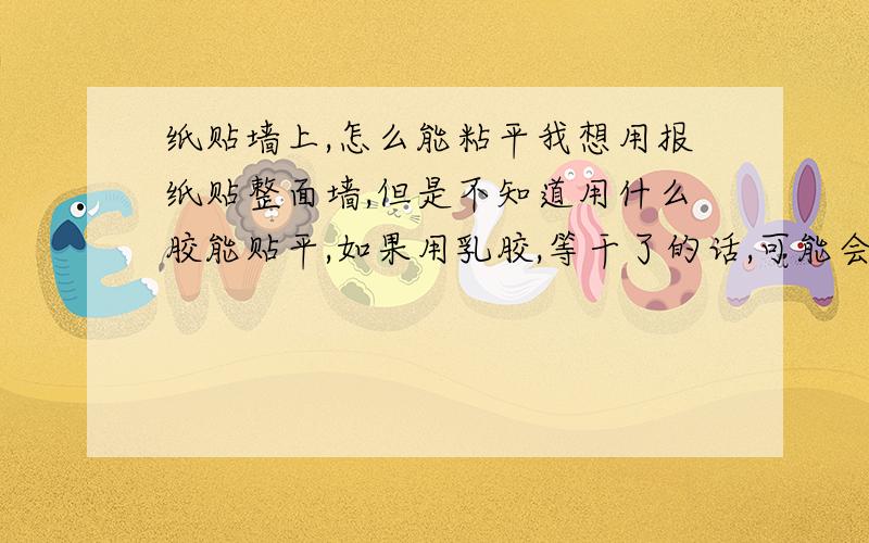 纸贴墙上,怎么能粘平我想用报纸贴整面墙,但是不知道用什么胶能贴平,如果用乳胶,等干了的话,可能会皱起来,纸就不平整了；要