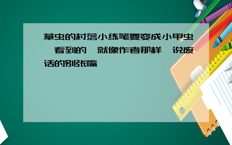 草虫的村落小练笔要变成小甲虫,看到的,就像作者那样,说废话的别张嘴