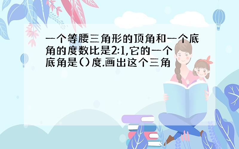 一个等腰三角形的顶角和一个底角的度数比是2:1,它的一个底角是()度.画出这个三角